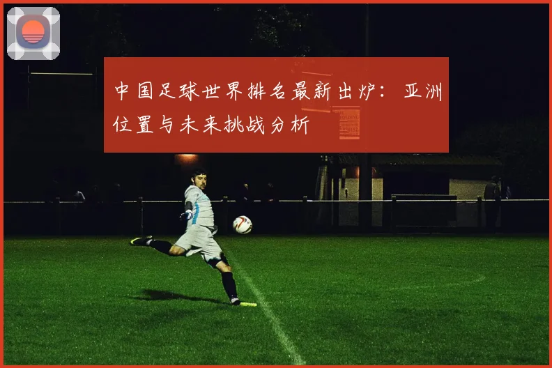 中国足球世界排名最新出炉：亚洲位置与未来挑战分析