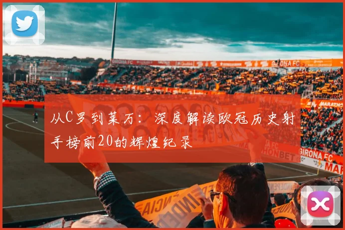 从C罗到莱万：深度解读欧冠历史射手榜前20的辉煌纪录