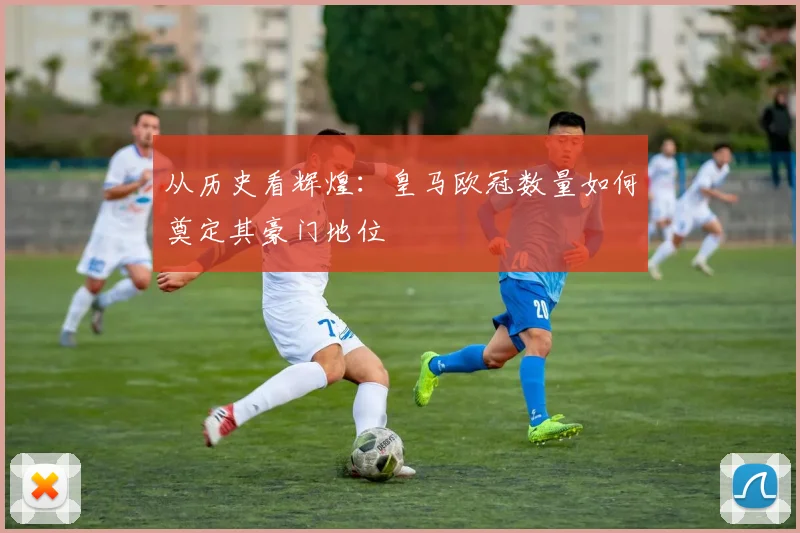 从历史看辉煌：皇马欧冠数量如何奠定其豪门地位