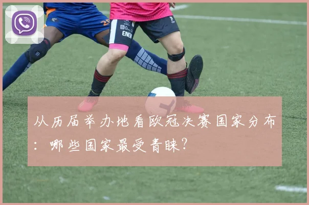 从历届举办地看欧冠决赛国家分布：哪些国家最受青睐？