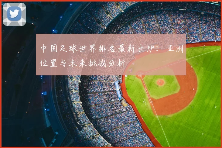 中国足球世界排名最新出炉：亚洲位置与未来挑战分析