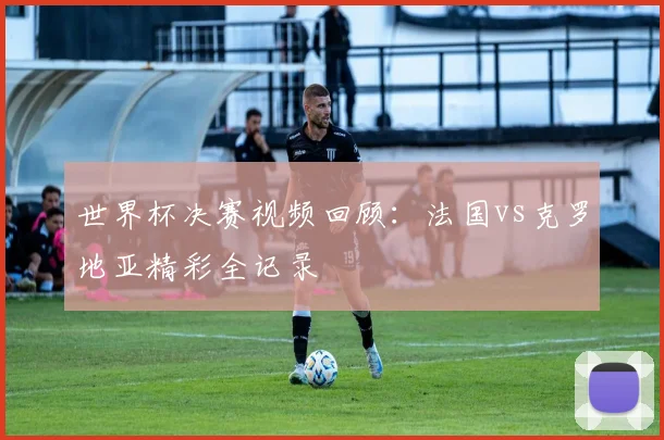 世界杯决赛视频回顾：法国vs克罗地亚精彩全记录