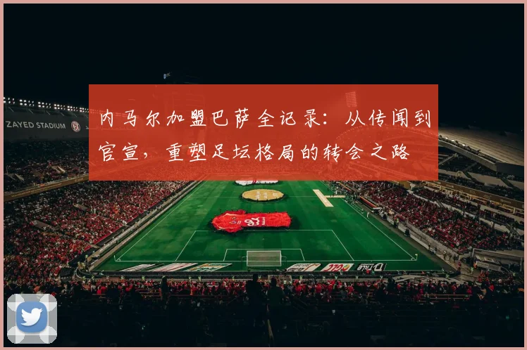 内马尔加盟巴萨全记录：从传闻到官宣，重塑足坛格局的转会之路
