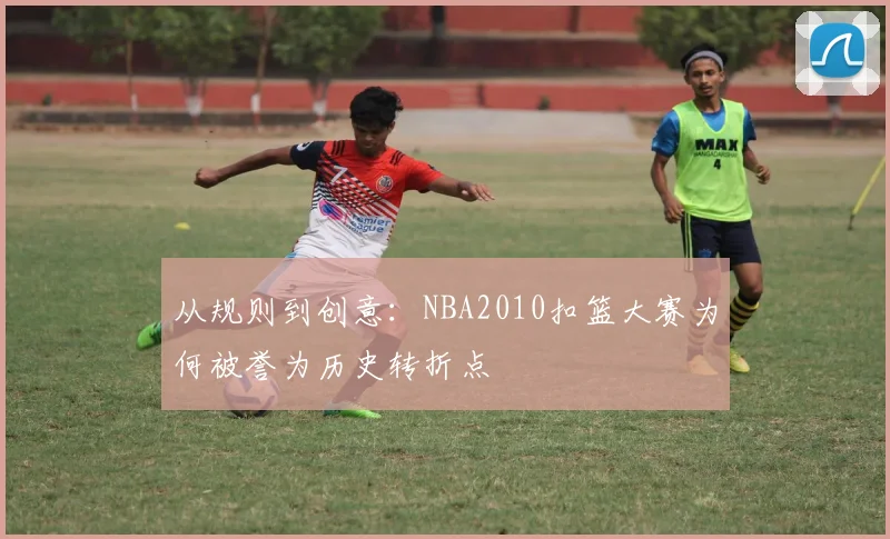 从规则到创意:NBA2010扣篮大赛为何被誉为历史转折点